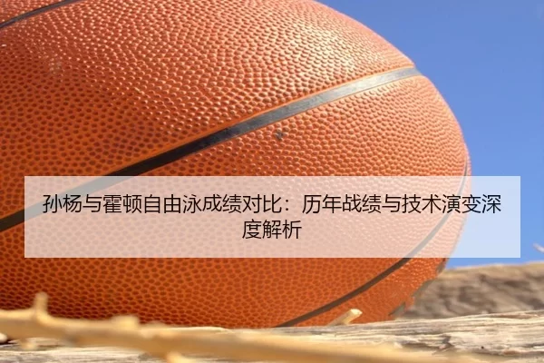 孙杨与霍顿自由泳成绩对比：历年战绩与技术演变深度解析